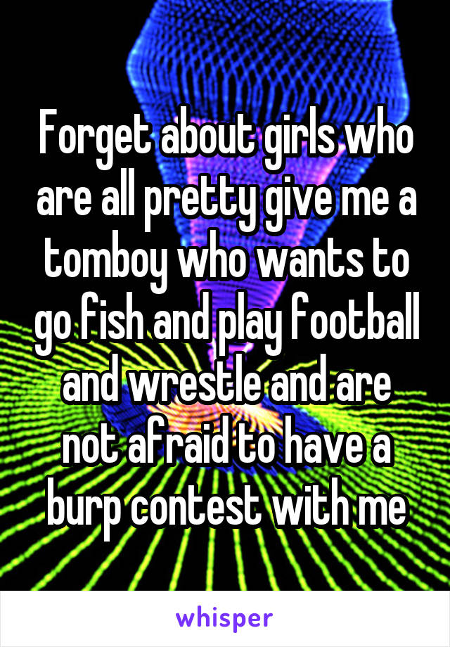 Forget about girls who are all pretty give me a tomboy who wants to go fish and play football and wrestle and are not afraid to have a burp contest with me