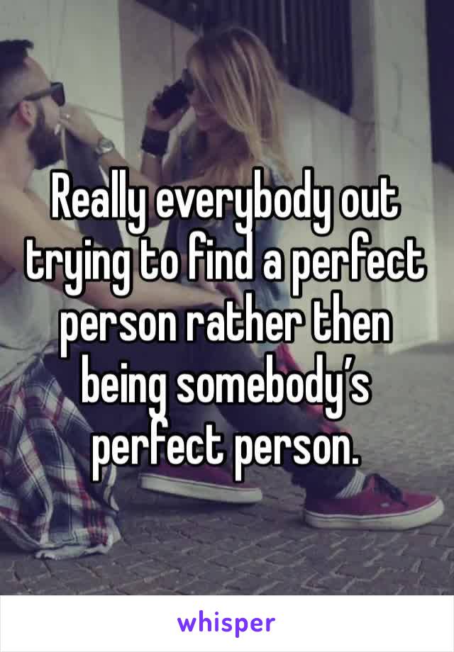 Really everybody out trying to find a perfect person rather then being somebody’s perfect person.