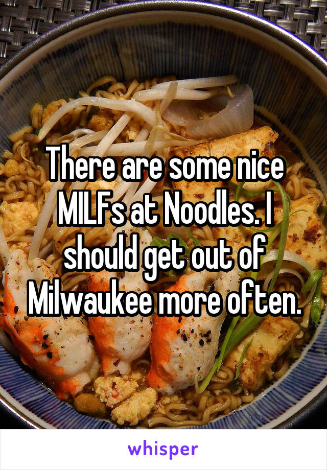 There are some nice MILFs at Noodles. I should get out of Milwaukee more often.