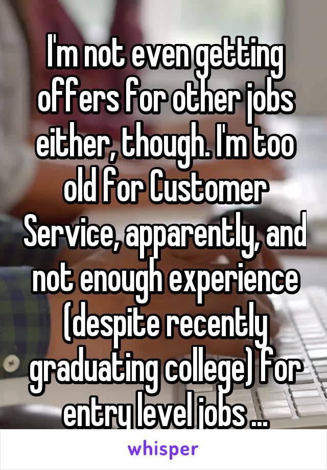 I'm not even getting offers for other jobs either, though. I'm too old for Customer Service, apparently, and not enough experience (despite recently graduating college) for entry level jobs ...