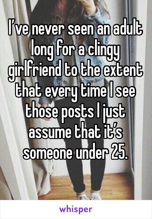 I’ve never seen an adult long for a clingy girlfriend to the extent that every time I see those posts I just assume that it’s someone under 25. 