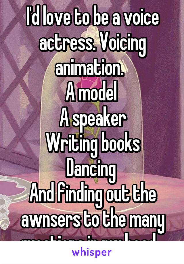 I'd love to be a voice actress. Voicing animation.  
A model 
A speaker
Writing books
Dancing 
And finding out the awnsers to the many questions in my head.  