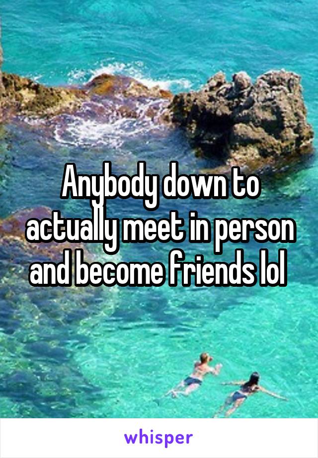 Anybody down to actually meet in person and become friends lol 