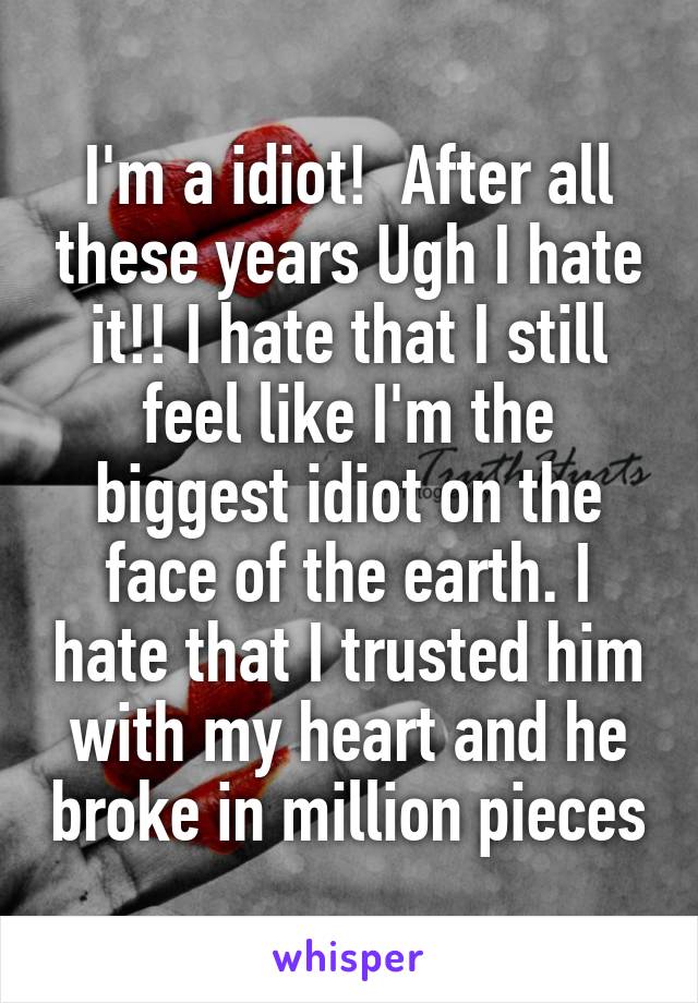 I'm a idiot!  After all these years Ugh I hate it!! I hate that I still feel like I'm the biggest idiot on the face of the earth. I hate that I trusted him with my heart and he broke in million pieces