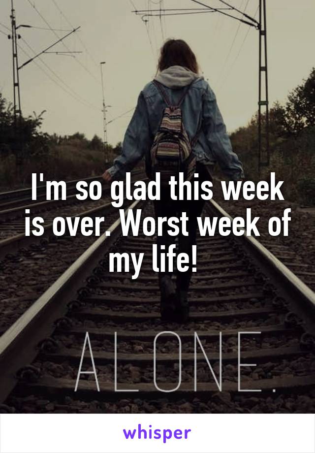 I'm so glad this week is over. Worst week of my life! 