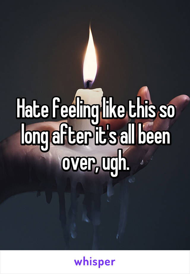 Hate feeling like this so long after it's all been over, ugh.
