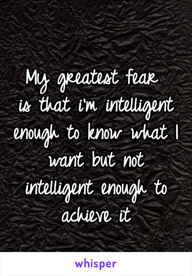 My greatest fear 
is that i'm intelligent enough to know what I want but not intelligent enough to achieve it
