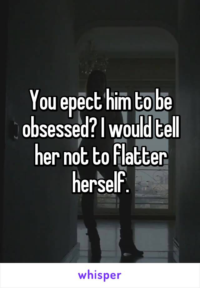 You epect him to be obsessed? I would tell her not to flatter herself.