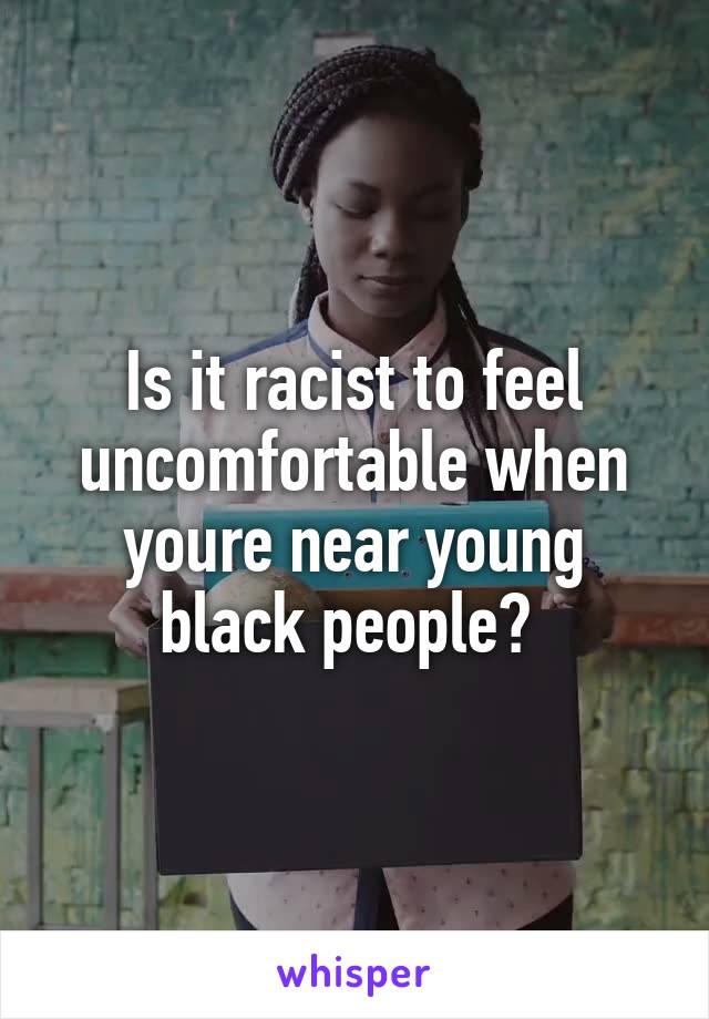 Is it racist to feel uncomfortable when youre near young black people? 