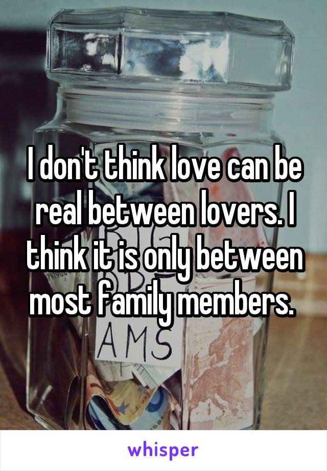 I don't think love can be real between lovers. I think it is only between most family members. 