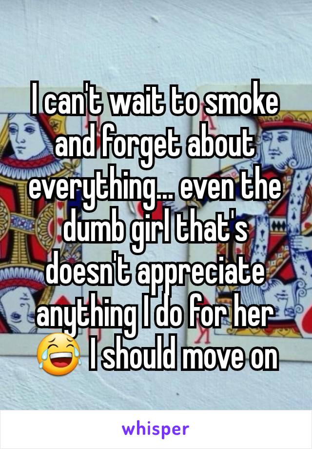 I can't wait to smoke and forget about everything... even the dumb girl that's doesn't appreciate anything I do for her ðŸ˜‚ I should move on