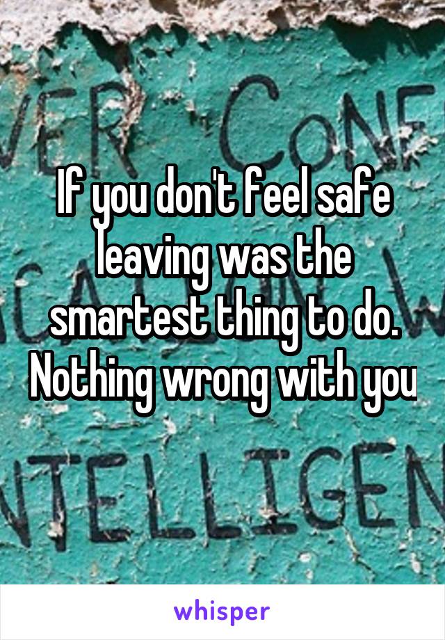 If you don't feel safe leaving was the smartest thing to do. Nothing wrong with you 