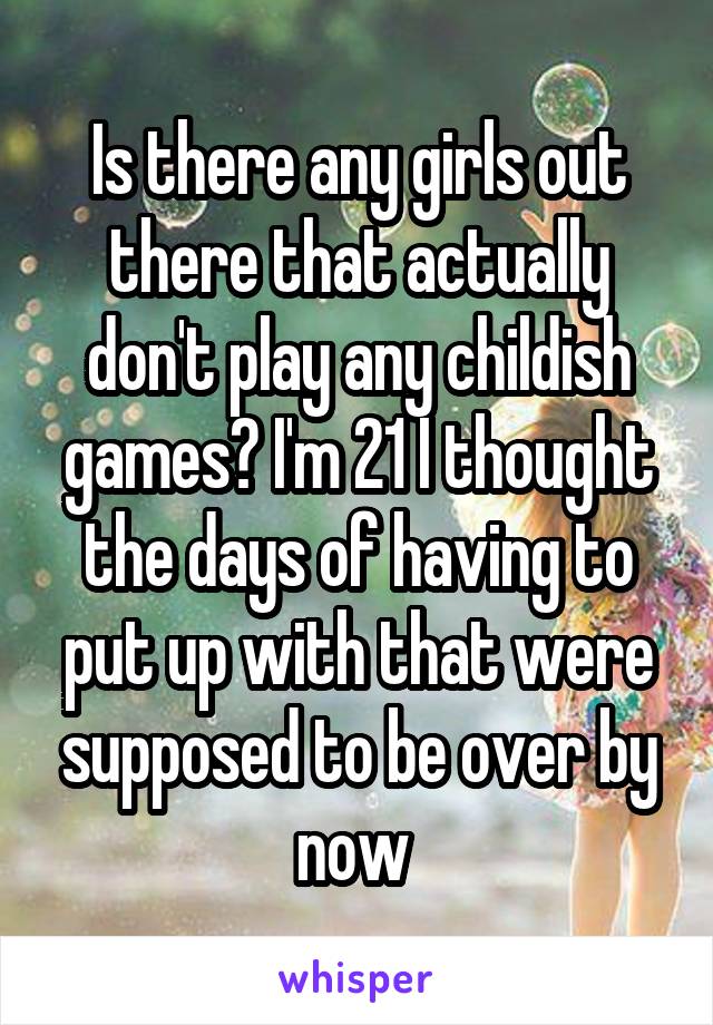 Is there any girls out there that actually don't play any childish games? I'm 21 I thought the days of having to put up with that were supposed to be over by now 
