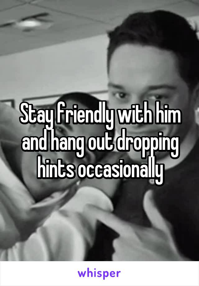 Stay friendly with him and hang out dropping hints occasionally