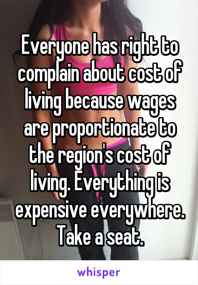 Everyone has right to complain about cost of living because wages are proportionate to the region's cost of living. Everything is expensive everywhere. Take a seat.