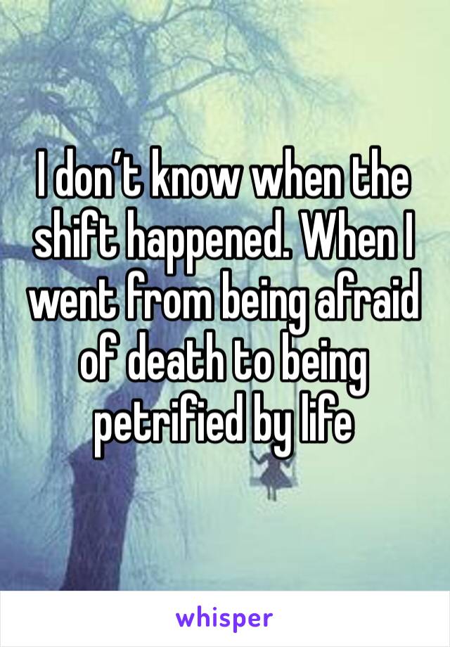 I don’t know when the shift happened. When I went from being afraid of death to being petrified by life