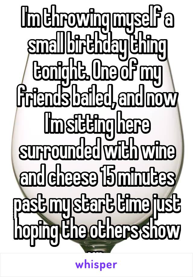 I'm throwing myself a small birthday thing tonight. One of my friends bailed, and now I'm sitting here surrounded with wine and cheese 15 minutes past my start time just hoping the others show up.