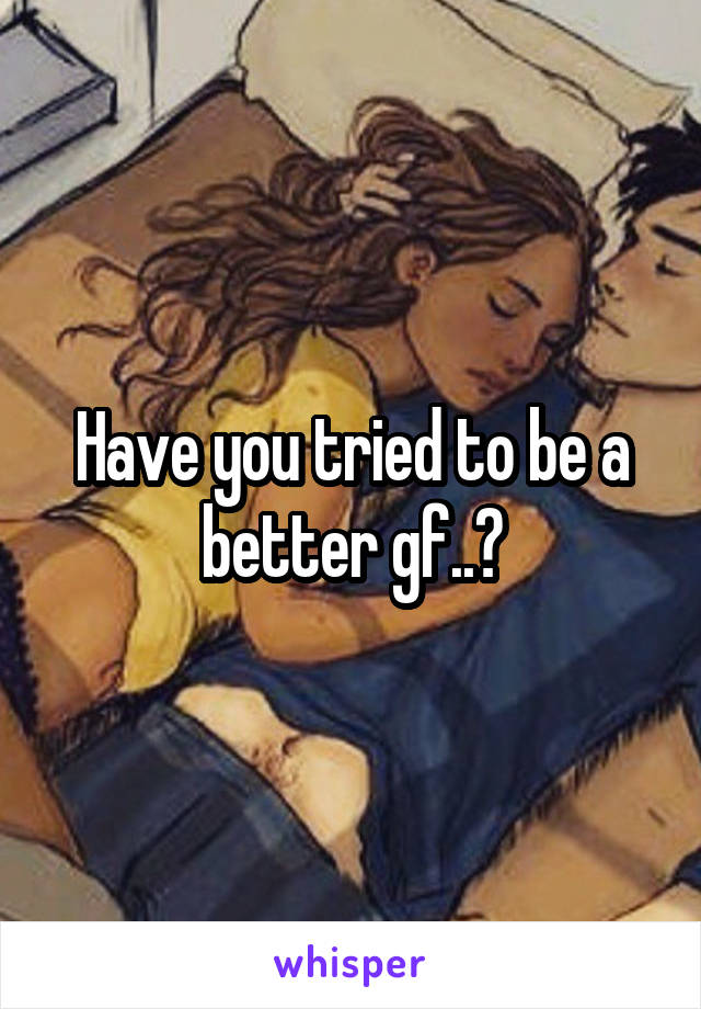 Have you tried to be a better gf..?