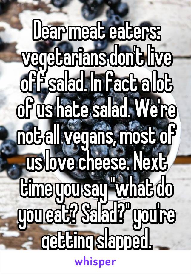Dear meat eaters: vegetarians don't live off salad. In fact a lot of us hate salad. We're not all vegans, most of us love cheese. Next time you say "what do you eat? Salad?" you're getting slapped.