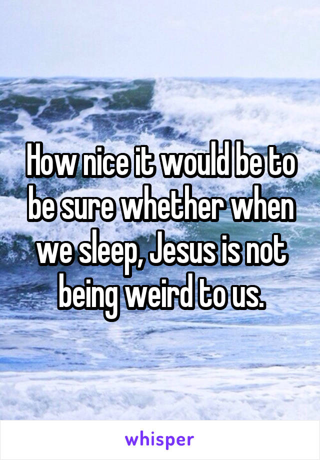 How nice it would be to be sure whether when we sleep, Jesus is not being weird to us.