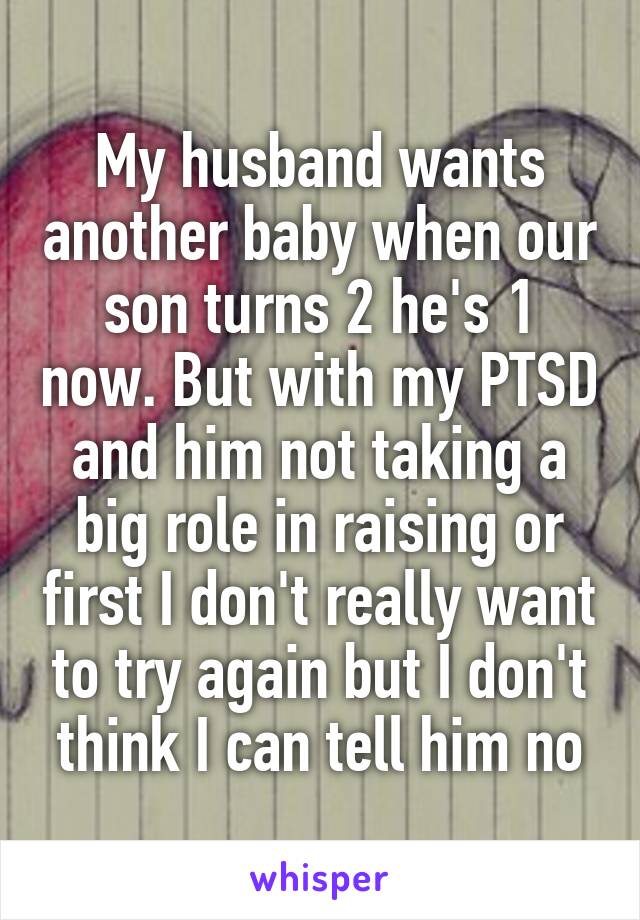 My husband wants another baby when our son turns 2 he's 1 now. But with my PTSD and him not taking a big role in raising or first I don't really want to try again but I don't think I can tell him no
