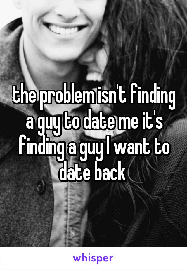 the problem isn't finding a guy to date me it's finding a guy I want to date back 