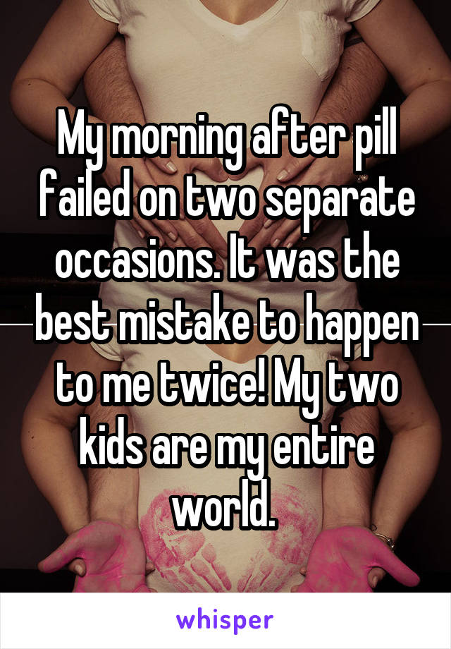 My morning after pill failed on two separate occasions. It was the best mistake to happen to me twice! My two kids are my entire world. 