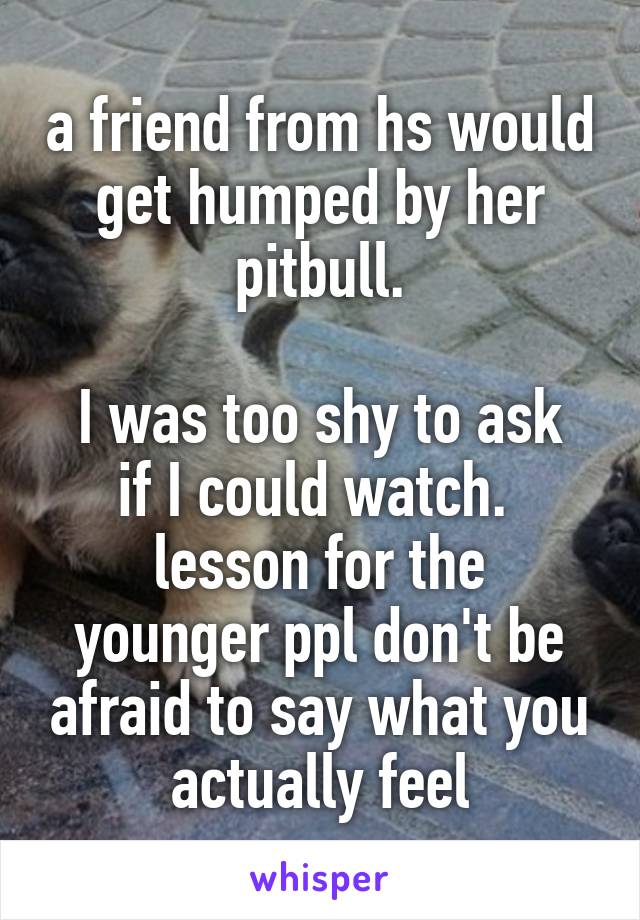 a friend from hs would get humped by her pitbull.

I was too shy to ask if I could watch. 
lesson for the younger ppl don't be afraid to say what you actually feel