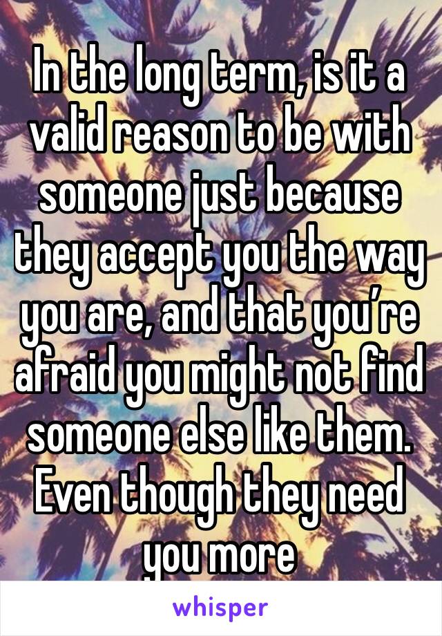 In the long term, is it a valid reason to be with someone just because they accept you the way you are, and that you’re afraid you might not find someone else like them. Even though they need you more
