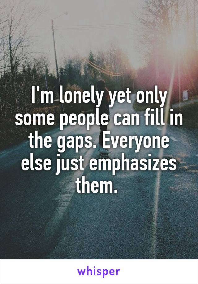 I'm lonely yet only some people can fill in the gaps. Everyone else just emphasizes them. 