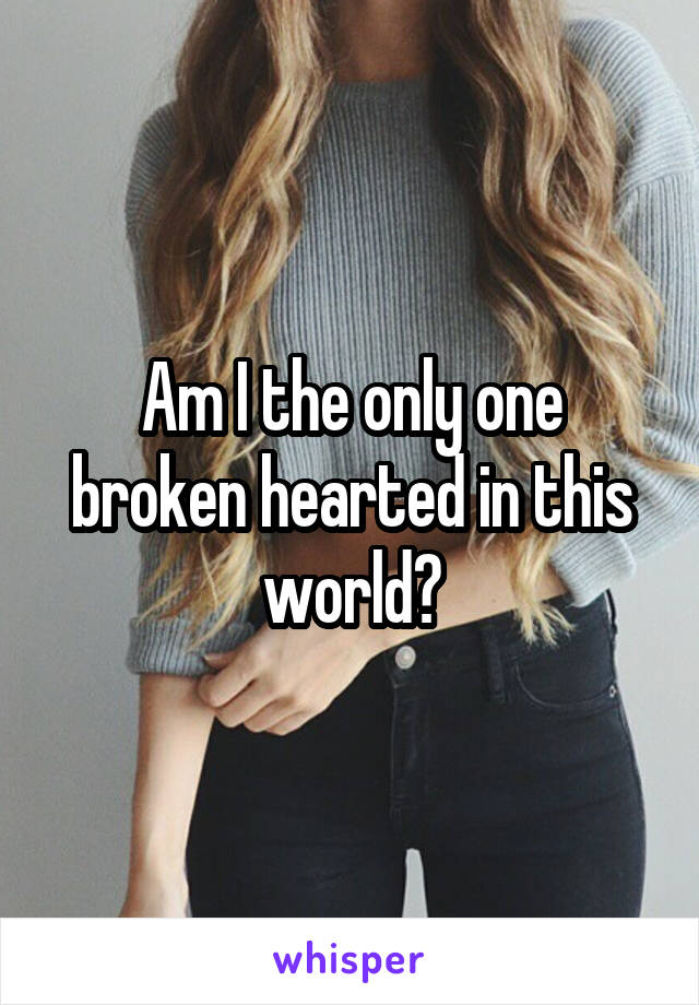 Am I the only one broken hearted in this world?
