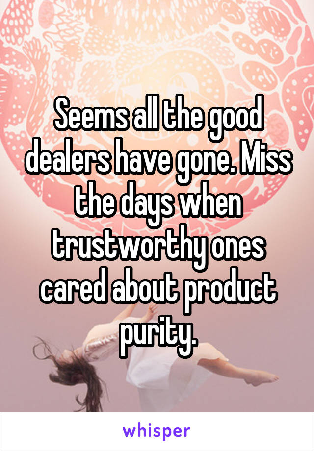 Seems all the good dealers have gone. Miss the days when trustworthy ones cared about product purity.