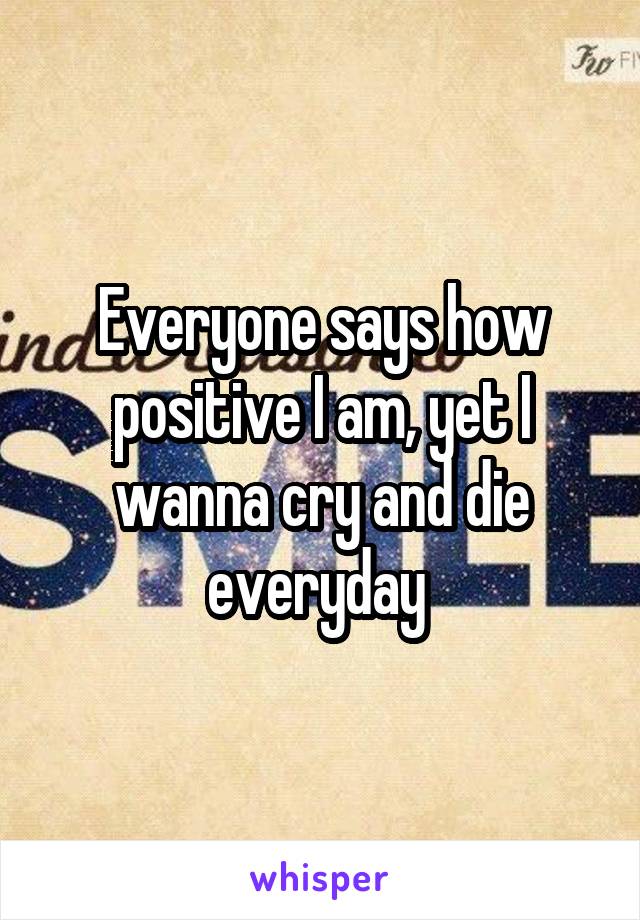 Everyone says how positive I am, yet I wanna cry and die everyday 