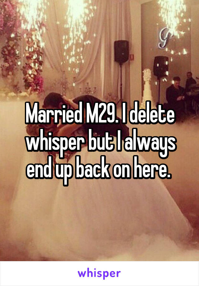 Married M29. I delete whisper but I always end up back on here. 
