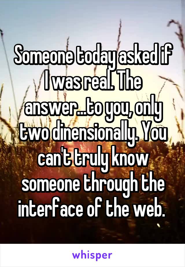 Someone today asked if I was real. The answer...to you, only two dinensionally. You can't truly know someone through the interface of the web. 
