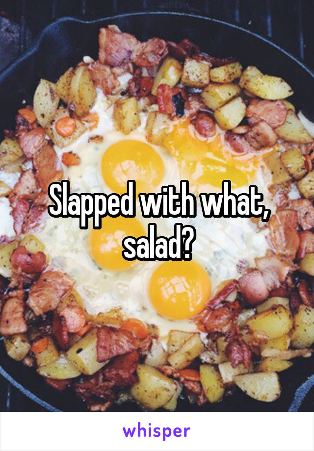 Slapped with what, salad?