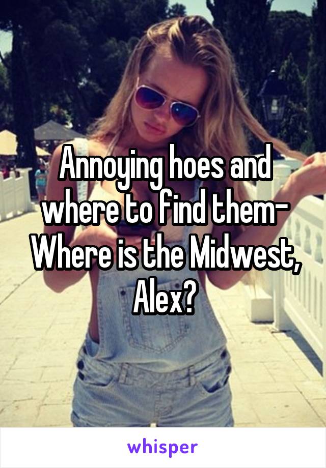 Annoying hoes and where to find them- Where is the Midwest, Alex?