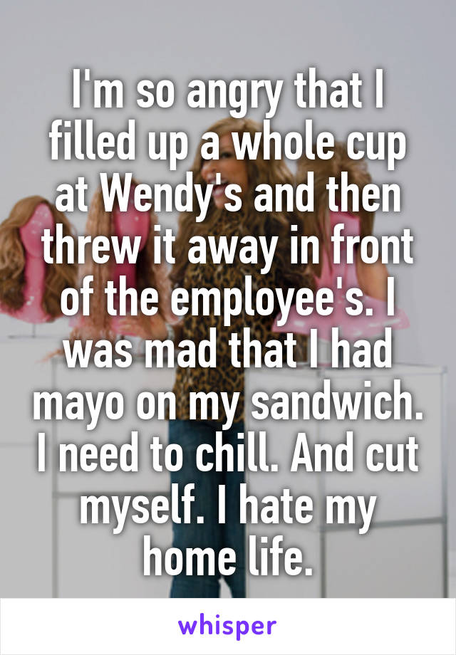 I'm so angry that I filled up a whole cup at Wendy's and then threw it away in front of the employee's. I was mad that I had mayo on my sandwich. I need to chill. And cut myself. I hate my home life.