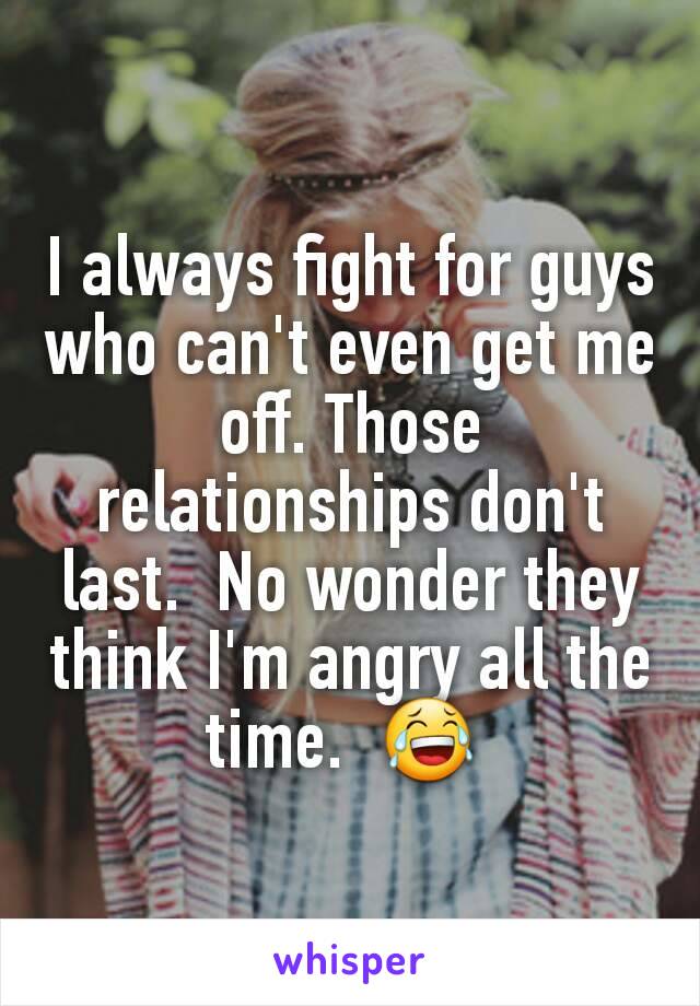 I always fight for guys who can't even get me off. Those relationships don't last.  No wonder they think I'm angry all the time.  😂 