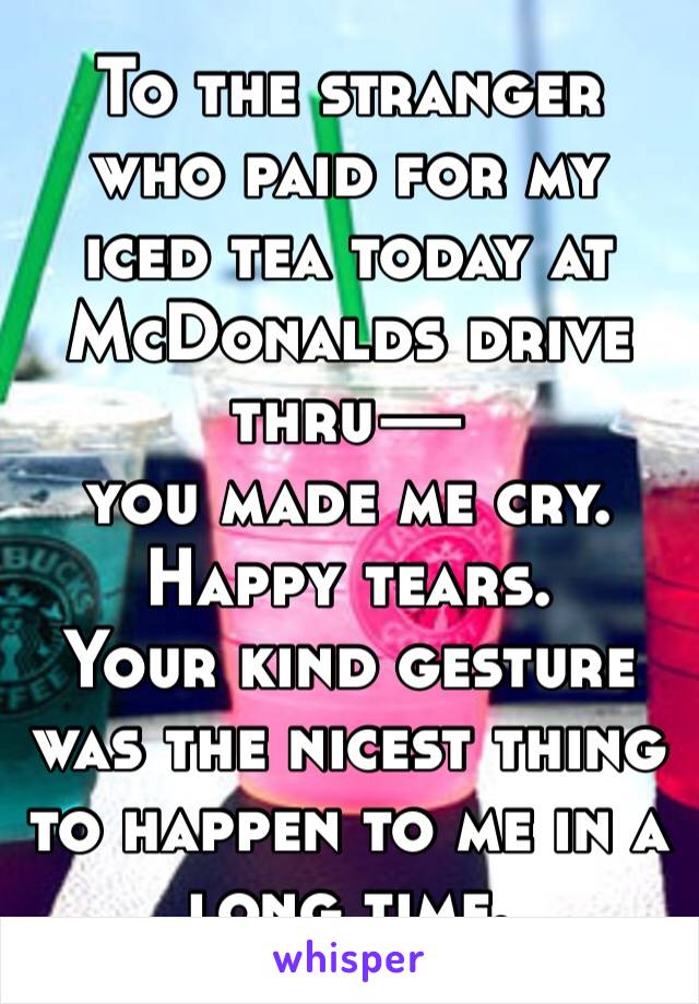 To the stranger who paid for my iced tea today at McDonalds drive thru— 
you made me cry. 
Happy tears. 
Your kind gesture was the nicest thing to happen to me in a long time. 