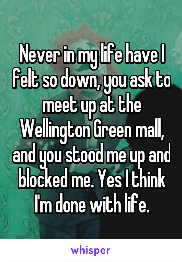 Never in my life have I felt so down, you ask to meet up at the Wellington Green mall, and you stood me up and blocked me. Yes I think I'm done with life.