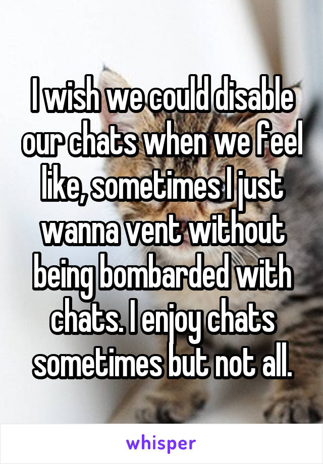 I wish we could disable our chats when we feel like, sometimes I just wanna vent without being bombarded with chats. I enjoy chats sometimes but not all.
