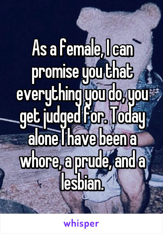 As a female, I can promise you that everything you do, you get judged for. Today alone I have been a whore, a prude, and a lesbian.