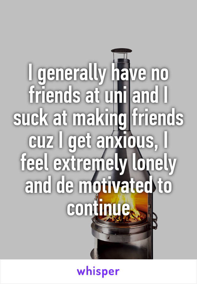 I generally have no friends at uni and I suck at making friends cuz I get anxious, I feel extremely lonely and de motivated to continue