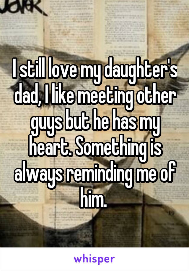I still love my daughter's dad, I like meeting other guys but he has my heart. Something is always reminding me of him. 