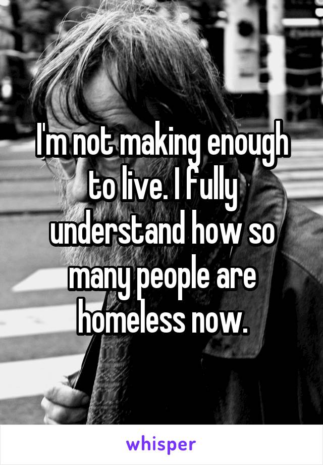 I'm not making enough to live. I fully understand how so many people are homeless now.