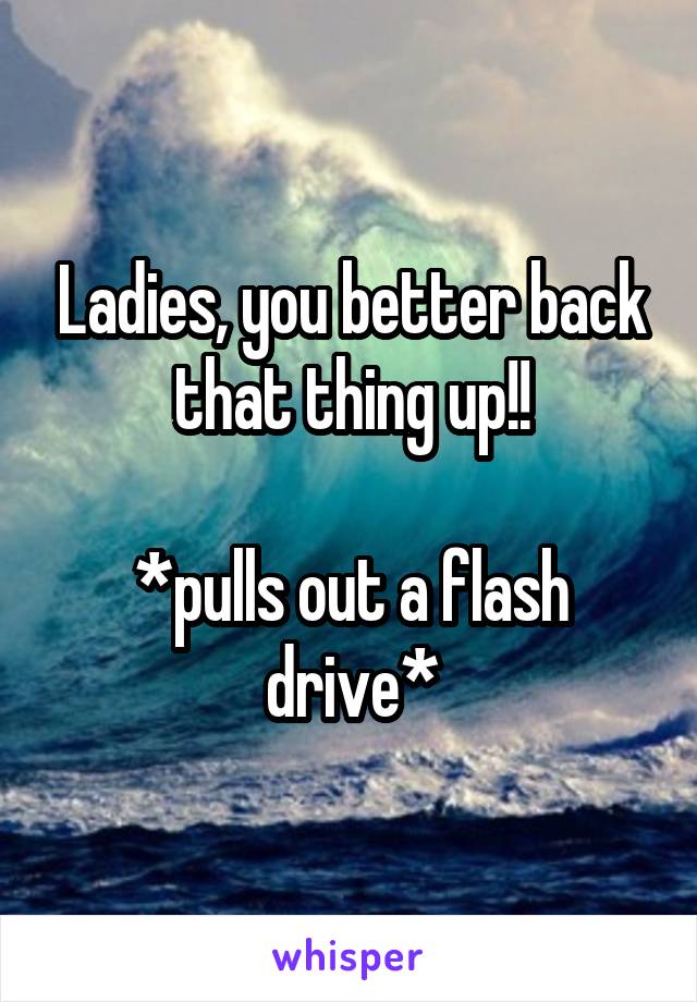 Ladies, you better back that thing up!!

*pulls out a flash drive*