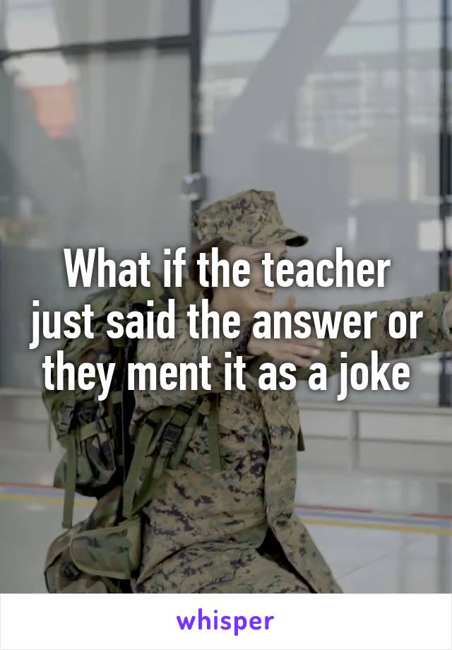 What if the teacher just said the answer or they ment it as a joke