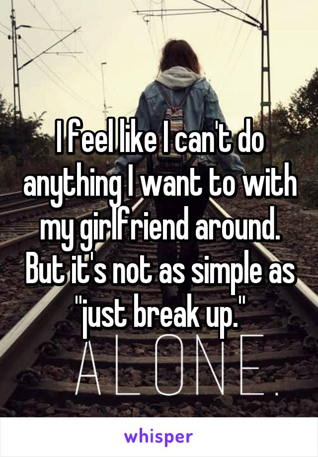 I feel like I can't do anything I want to with my girlfriend around. But it's not as simple as "just break up."
