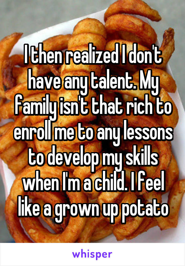 I then realized I don't have any talent. My family isn't that rich to enroll me to any lessons to develop my skills when I'm a child. I feel like a grown up potato